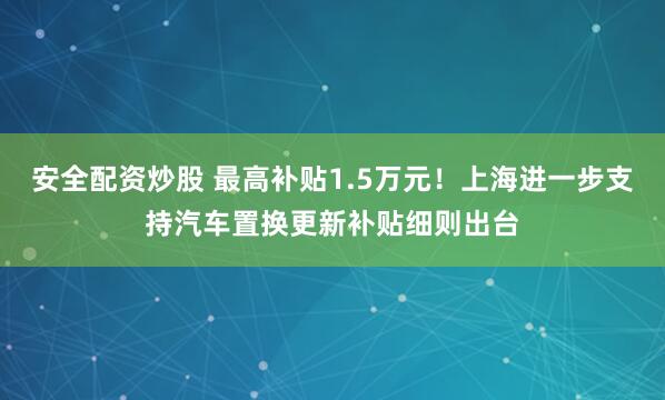 安全配资炒股 最高补贴1.5万元！上海进一步支持汽车置换更新补贴细则出台