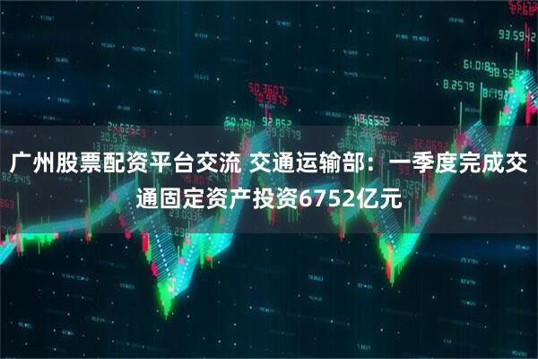 广州股票配资平台交流 交通运输部：一季度完成交通固定资产投资6752亿元