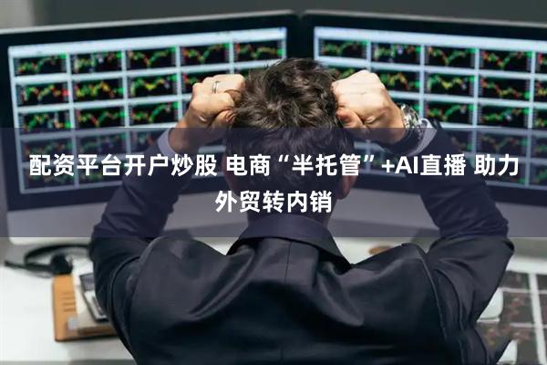 配资平台开户炒股 电商“半托管”+AI直播 助力外贸转内销
