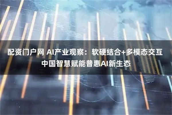 配资门户网 AI产业观察：软硬结合+多模态交互 中国智慧赋能普惠AI新生态