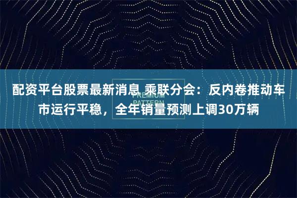 配资平台股票最新消息 乘联分会:反内卷推动车市运行平稳,全年销量预测上调30万辆