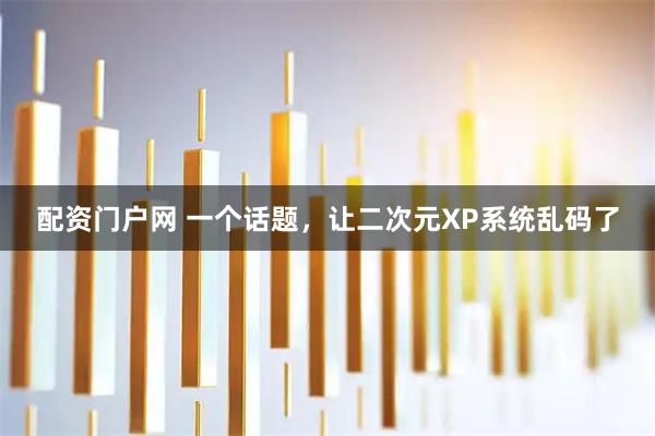 配资门户网 一个话题，让二次元XP系统乱码了