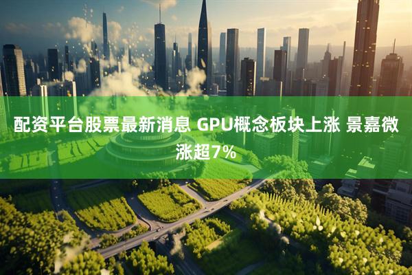 配资平台股票最新消息 GPU概念板块上涨 景嘉微涨超7%