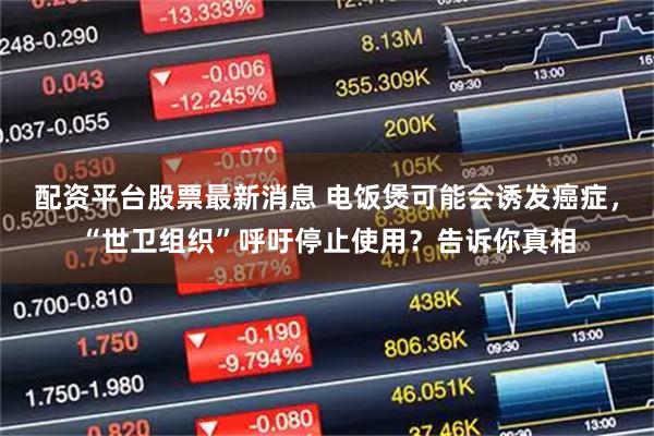 配资平台股票最新消息 电饭煲可能会诱发癌症,“世卫组织”呼吁停止使用?告诉你真相