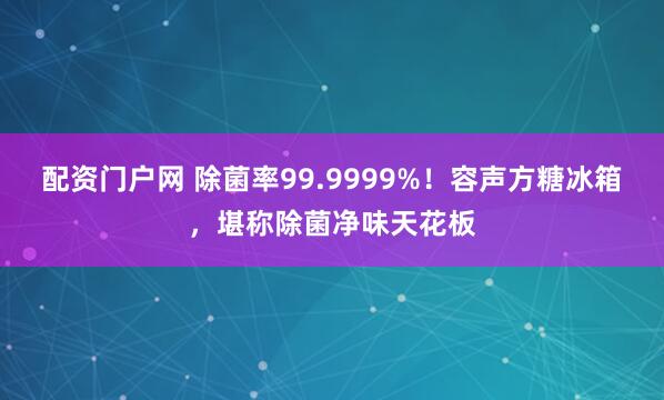 配资门户网 除菌率99.9999%！容声方糖冰箱，堪称除菌净味天花板