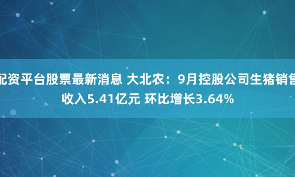 配资平台股票最新消息 大北农:9月控股公司生猪销售收入5.41亿元 环比增长3.64%