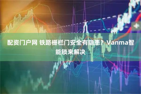 配资门户网 铁路栅栏门安全有隐患？Vanma智能锁来解决