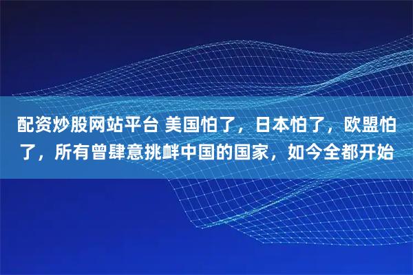 配资炒股网站平台 美国怕了，日本怕了，欧盟怕了，所有曾肆意挑衅中国的国家，如今全都开始