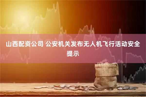 山西配资公司 公安机关发布无人机飞行活动安全提示