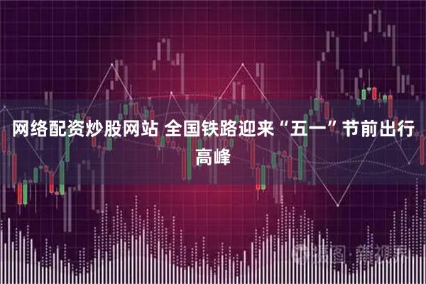 网络配资炒股网站 全国铁路迎来“五一”节前出行高峰