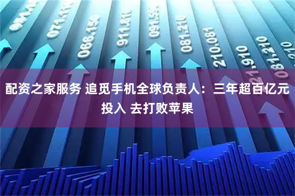 配资之家服务 追觅手机全球负责人：三年超百亿元投入 去打败苹果